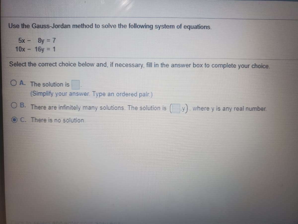 Use the Gauss-Jordan method to solve the following system of equations.
8y = 7
10x 16y = 1
5x
Select the corect choice below and, if necessary, fill in the answer box to complete your choice.
O A. The solution is
(Simplify your answer Type an ordered pair)
D. There are infinitely many solutions. The solution is y). where y is any real number.
C. There is no solution
