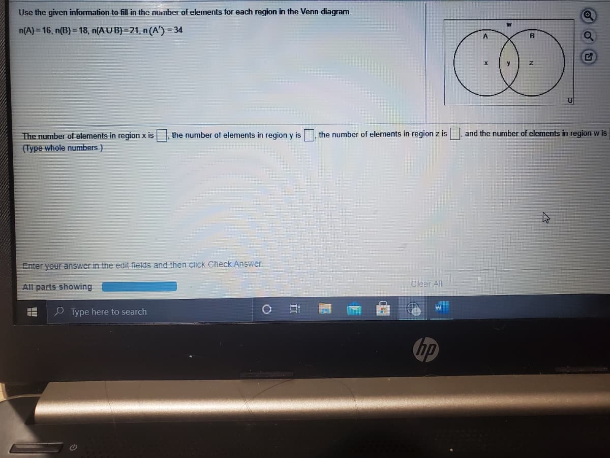 Use the given information to fill in the number of elements for each region in the Venn diagram.
n(A)= 16, n(B)= 18, n(AU B)=21, n (A') = 34
A
The number of elements in region x is
the number of elements in region y is
the number of elements in region z is
and the number of elements in region w is
(Type whole numbers.)
Enter your answer in the edit fields and then click Check Answer.
All parts showing
Clear All
O Type here to search
hp
