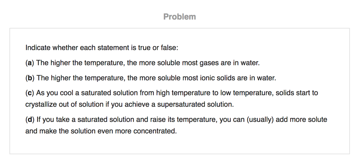 Problem
Indicate whether each statement is true or false:
(a) The higher the temperature, the more soluble most gases are in water.
(b) The higher the temperature, the more soluble most ionic solids are in water.
(c) As you cool a saturated solution from high temperature to low temperature, solids start to
crystallize out of solution if you achieve a supersaturated solution.
(d) If you take a saturated solution and raise its temperature, you can (usually) add more solute
and make the solution even more concentrated.
