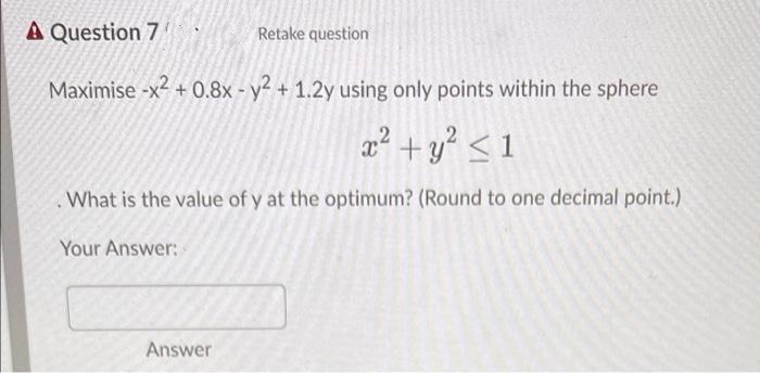 A Question 7
Retake question
Maximise -x² + 0.8x - y² + 1.2y using only points within the sphere
a² +y? < 1
What is the value of y at the optimum? (Round to one decimal point.)
Your Answer:
Answer
