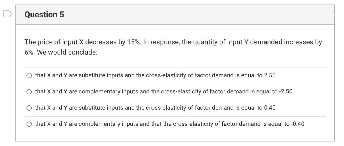 Question 5
The price of input X decreases by 15%. In response, the quantity of input Y demanded increases by
6%. We would conclude:
O that X and Y are substitute inputs and the cross-elasticity of factor demand is equal to 2.50
that X and Y are complementary inputs and the cross-elasticity of factor demand is equal to -2.50
O that X and Y are substitute inputs and the cross-elasticity of factor demand is equal to 0.40
O that X and Y are complementary inputs and that the cross-elasticity of factor demand is equal to -0.40
