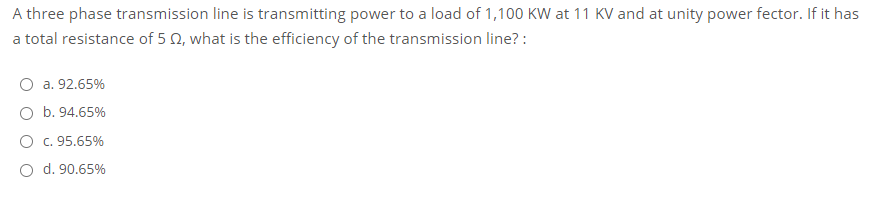 A three phase transmission line is transmitting power to a load of 1,100 KW at 11 KV and at unity power fector. If it has
a total resistance of 5 0, what is the efficiency of the transmission line? :
O a. 92.65%
O b. 94.65%
O c. 95.65%
O d. 90.65%
