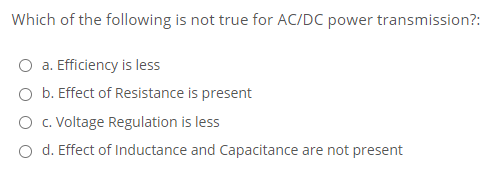 Which of the following is not true for AC/DC power transmission?:
O a. Efficiency is less
O b. Effect of Resistance is present
O c. Voltage Regulation is less
O d. Effect of Inductance and Capacitance are not present
