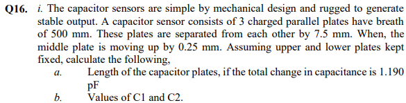 Q16. i. The capacitor sensors are simple by mechanical design and rugged to generate
stable output. A capacitor sensor consists of 3 charged parallel plates have breath
of 500 mm. These plates are separated from each other by 7.5 mm. When, the
middle plate is moving up by 0.25 mm. Assuming upper and lower plates kept
fixed, calculate the following,
Length of the capacitor plates, if the total change in capacitance is 1.190
pF
Values of Cl and C2.
а.
b.
