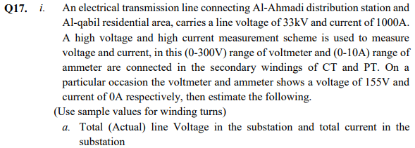 Q17. i. An electrical transmission line connecting Al-Ahmadi distribution station and
Al-qabil residential area, carries a line voltage of 33kV and current of 1000A.
A high voltage and high current measurement scheme is used to measure
voltage and current, in this (0-300V) range of voltmeter and (0-10A) range of
ammeter are connected in the secondary windings of CT and PT. On a
particular occasion the voltmeter and ammeter shows a voltage of 155V and
current of 0A respectively, then estimate the following.
(Use sample values for winding turns)
a. Total (Actual) line Voltage in the substation and total current in the
substation
