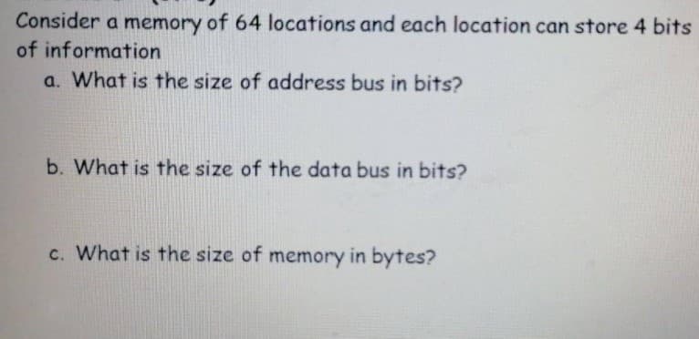 Consider a memory of 64 locations and each location can store 4 bits
of information
a. What is the size of address bus in bits?
b. What is the size of the data bus in bits?
c. What is the size of memory in bytes?
