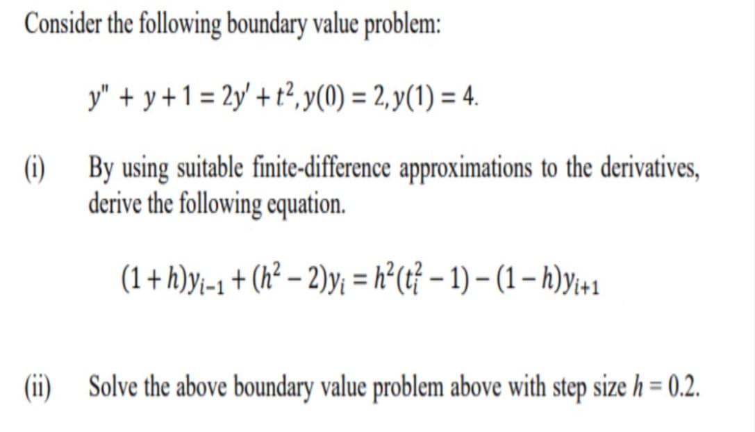 Consider the following boundary value problem:
y" + y +1 = 2y' + t², y(0) = 2, y(1) = 4.
(i)
By using suitable finite-difference approximations to the derivatives,
derive the following equation.
(1+h)yi-1 + (h² – 2)y; = h° (tỉ – 1) – (1 – h)y;+1
(i)
Solve the above boundary value problem above with step size h = 0.2.
%3D
