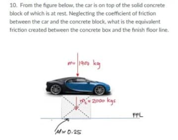 10. From the figure below, the car is on top of the solid concrete
block of which is at rest. Neglecting the coeficient of friction
between the car and the concrete block, what is the equivalent
friction created between the concrete box and the finish floor line.
m 190 kg
2000 kgs
FFL
M 0.25
