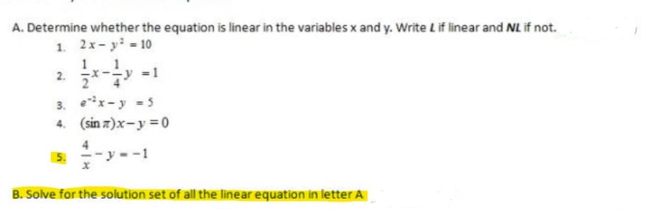 A. Determine whether the equation is linear in the variables x and y. Write Lif linear and NL if not.
1. 2x- y? = 10
1.
= 1
2.
3. ex-y = 5
4. (sin z)x-y = 0
5. --y --1
B. Solve for the solution set of all the linear equation in letter A
