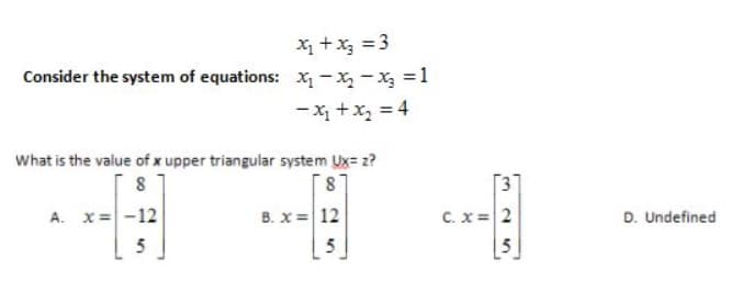 X +x3 = 3
Consider the system of equations: X- X - X =1
-x +x, = 4
What is the value of x upper triangular system Ux= z?
8
[87
[3
A. x= -12
B. x = 12
C. x =2
D. Undefined
5
5
5
