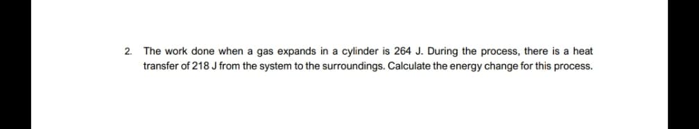 2. The work done when a gas expands in a cylinder is 264 J. During the process, there is a heat
transfer of 218 J from the system to the surroundings. Calculate the energy change for this process.

