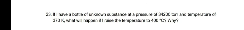 23. If I have a bottle of unknown substance at a pressure of 34200 torr and temperature of
373 K, what will happen if I raise the temperature to 400 °C? Why?
