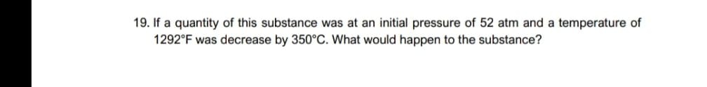 19. If a quantity of this substance was at an initial pressure of 52 atm and a temperature of
1292°F was decrease by 350°C. What would happen to the substance?
