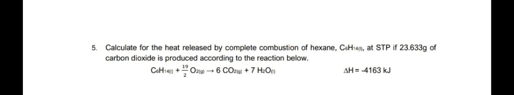 5. Calculate for the heat released by complete combustion of hexane, CsH14(0), at STP if 23.633g of
carbon dioxide is produced according to the reaction below.
CeH140) +
Oz(@) → 6 CO2G) + 7 H2O)
AH = -4163 kJ
