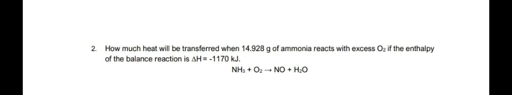 How much heat will be transferred when 14.928 g of ammonia reacts with excess O2 if the enthalpy
of the balance reaction is AH = -1170 kJ.
2.
NH3 + O2 → NO + H2O
