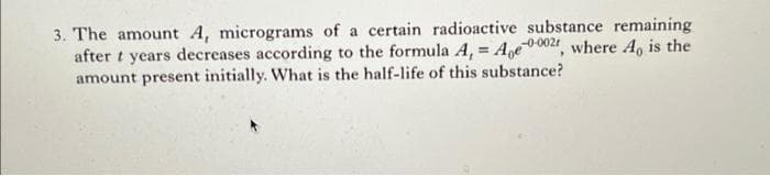 3. The amount A, micrograms of a certain radioactive substance remaining
after t years decreases according to the formula A, = Age-0002r, where A, is the
amount present initially. What is the half-life of this substance?