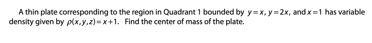 A thin plate corresponding to the region in Quadrant 1 bounded by y=x, y=2x, and x=1 has variable
density given by p(x, y, z)=x+1. Find the center of mass of the plate.