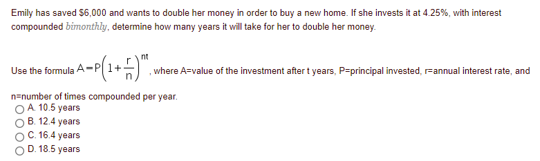 Emily has saved S6,000 and wants to double her money in order to buy a new home. If she invests it at 4.25%, with interest
compounded bimonthly, determine how many years it will take for her to double her money.
nt
Use the formula A=P 1+
in
, where A=value of the investment after t years, P=principal invested, r-annual interest rate, and
n=number of times compounded per year.
O A. 10.5 years
B. 12.4 years
C. 16.4 years
D. 18.5 years
