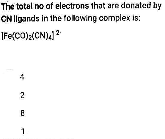 The total no of electrons that are donated by
CN ligands in the following complex is:
2-
[Fe(CO)2(CN)4] ²-
4
2 00
8
1
