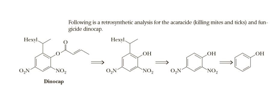 Following is a retrosynthetic analysis for the acaracide (killing mites and ticks) and fun-
gicide dinocap.
Нехyl.
Нехуl
LOH
LOH
HO
O,N
NO
O,N
NO2
O,N
`NO,
Dinocap
