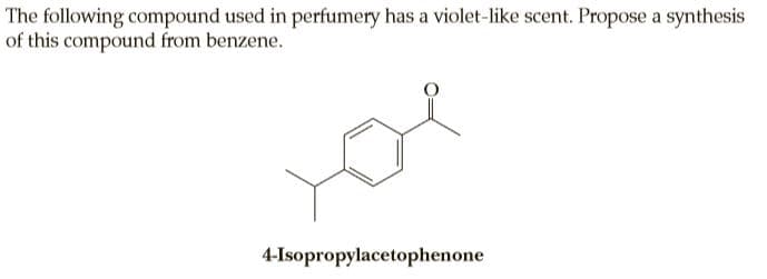 The following compound used in perfumery has a violet-like scent. Propose a synthesis
of this compound from benzene.
4-Isopropylacetophenone

