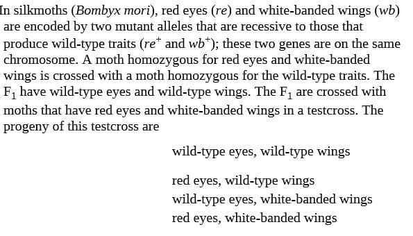 In silkmoths (Bombyx mori), red eyes (re) and white-banded wings (wb)
are encoded by two mutant alleles that are recessive to those that
produce wild-type traits (re* and wb*); these two genes are on the same
chromosome. A moth homozygous for red eyes and white-banded
wings is crossed with a moth homozygous for the wild-type traits. The
F, have wild-type eyes and wild-type wings. The F, are crossed with
moths that have red eyes and white-banded wings in a testcross. The
progeny of this testcross are
wild-type eyes, wild-type wings
red eyes, wild-type wings
wild-type eyes, white-banded wings
red eyes, white-banded wings

