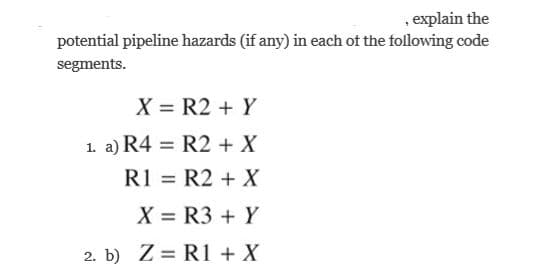, explain the
potential pipeline hazards (if any) in each of the following code
segments.
X = R2 + Y
1. a) R4 = R2 + X
R1 = R2 + X
X = R3 + Y
2. b) Z = R1 + X
