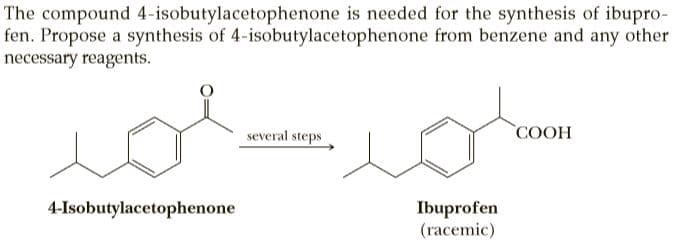 The compound 4-isobutylacetophenone is needed for the synthesis of ibupro-
fen. Propose a synthesis of 4-isobutylacetophenone from benzene and any other
necessary reagents.
several steps
COOH
4-Isobutylacetophenone
Ibuprofen
(racemic)
