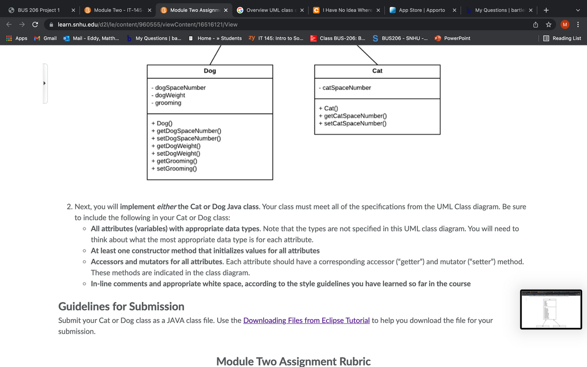 BUS 206 Project 1
B Module Two - IT-145- X
B Module Two Assignme X
Overview UML class c X
C I Have No Idea Where X
App Store | Apporto
My Questions | bartlel x
learn.snhu.edu/d2l/le/content/960555/viewContent/16516121/View
Apps M Gmail
Mail - Eddy, Matth...
b My Questions | ba...
E Home - » Students
zy IT 145: Intro to So...
Class BUS-206: B...
S BUS206 - SNHU -...
PowerPoint
E Reading List
Graw
Dog
Cat
- dogSpaceNumber
- dogWeight
- grooming
- catSpaceNumber
+ Cat()
+ getCatSpaceNumber()
+ setCatSpaceNumber()
+ Dog)
+ getDogSpaceNumber()
+ setDogSpaceNumber()
+ getDogWeight(O
+ setDogWeight()
+ getGrooming()
+ setGrooming()
2. Next, you will implement either the Cat or Dog Java class. Your class must meet all of the specifications from the UML Class diagram. Be sure
to include the following in your Cat or Dog class:
o All attributes (variables) with appropriate data types. Note that the types are not specified in this UML class diagram. You will need to
think about what the most appropriate data type is for each attribute.
o At least one constructor method that initializes values for all attributes
o Accessors and mutators for all attributes. Each attribute should have a corresponding accessor ("getter") and mutator ("setter") method.
These methods are indicated in the class diagram.
o In-line comments and appropriate white space, according to the style guidelines you have learned so far in the course
Guidelines for Submission
Submit your Cat or Dog class as a JAVA class file. Use the Downloading Files from Eclipse Tutorial to help you download the file for your
submission.
Module Two Assignment Rubric
>
