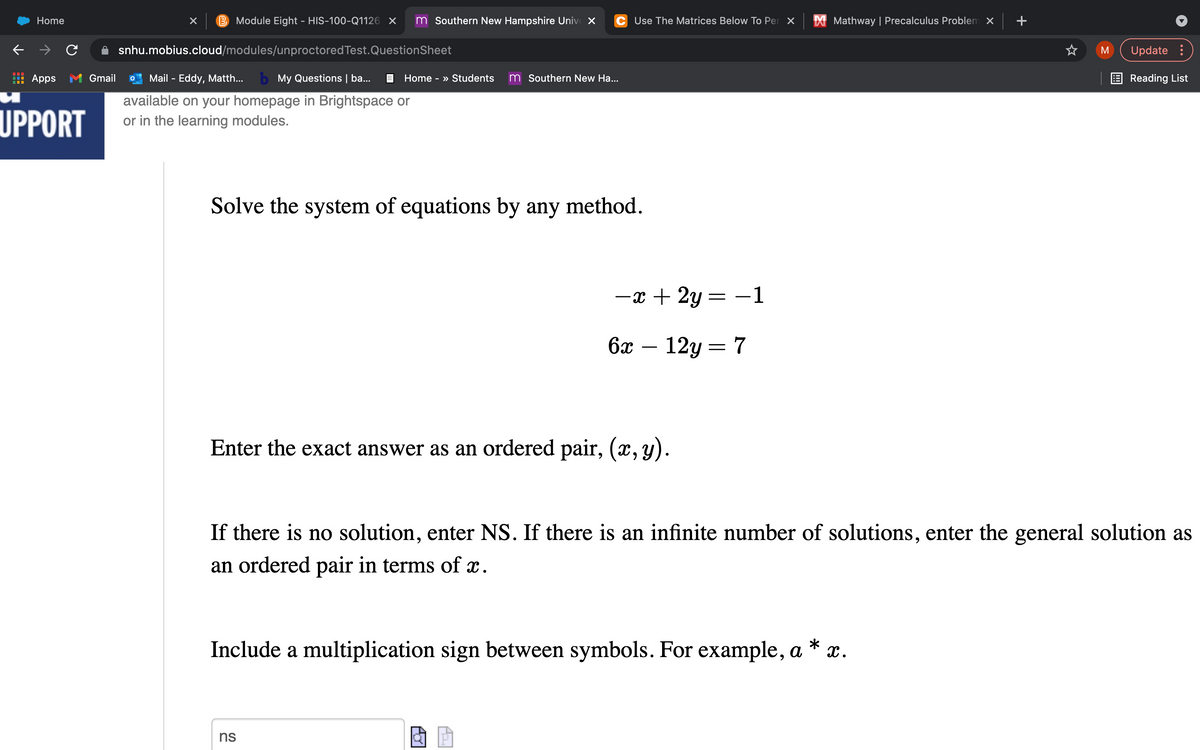 Home
Module Eight - HIS-100-Q1126 X
m Southern New Hampshire Univ X
C Use The Matrices Below To Per X
X Mathway | Precalculus Problem x
snhu.mobius.cloud/modules/unproctoredTest.QuestionSheet
M
Update :
Apps M Gmail
Mail - Eddy, Matth...
b My Questions | ba...
E Home - » Students
m Southern New Ha...
E Reading List
UPPORT
available on your homepage in Brightspace or
or in the learning modules.
Solve the system of equations by any method.
-x + 2y = –1
6x
12y = 7
Enter the exact answer as an ordered pair, (x, y).
If there is no solution, enter NS. If there is an infinite number of solutions, enter the general solution as
an ordered pair in terms of x.
Include a multiplication sign between symbols. For example, a
*
x.
ns
+
A
