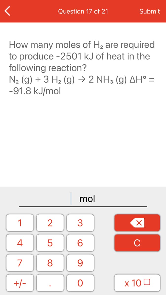 Question 17 of 21
Submit
How many moles of H2 are required
to produce -2501 kJ of heat in the
following reaction?
N2 (g) + 3 H2 (g) → 2 NH3 (g) AH° =
-91.8 kJ/mol
mol
1
2
3
4
6.
C
7
8
+/-
x 10 0
LO
