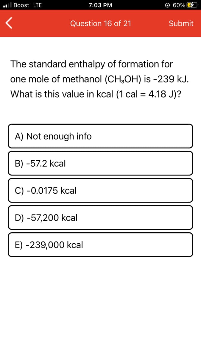 ll Boost LTE
7:03 PM
© 60% 4
Question 16 of 21
Submit
The standard enthalpy of formation for
one mole of methanol (CH3OH) is -239 kJ.
What is this value in kcal (1 cal = 4.18 J)?
A) Not enough info
B) -57.2 kcal
C) -0.0175 kcal
D) -57,200 kcal
E) -239,000 kcal
