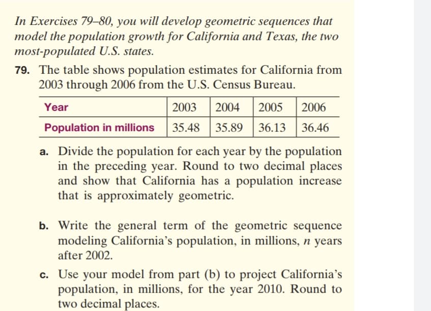 79. The table shows population estimates for California from
2003 through 2006 from the U.S. Census Bureau.
Year
2003
2004
2005
2006
Population in millions
35.48
35.89
36.13
36.46
a. Divide the population for each year by the population
in the preceding year. Round to two decimal places
and show that California has a population increase
that is approximately geometric.
b. Write the general term of the geometric sequence
modeling California's population, in millions, n years
after 2002.
c. Use your model from part (b) to project California's
population, in millions, for the year 2010. Round to
two decimal places.
