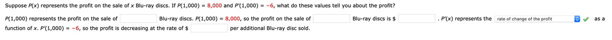 Suppose P(x) represents the profit on the sale of x Blu-ray discs. If P(1,000) = 8,000 and P'(1,000) = -6, what do these values tell you about the profit?
P(1,000) represents the profit on the sale of
Blu-ray discs. P(1,000) = 8,000, so the profit on the sale of
Blu-ray discs is $
. P'(x) represents the
rate of change of the profit
as a
function of x. P'(1,000) = -6, so the profit is decreasing at the rate of $
per additional Blu-ray disc sold.
