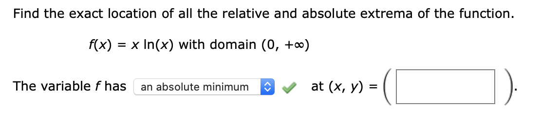 Find the exact location of all the relative and absolute extrema of the function.
f(x)
= x In(x) with domain (0, +o∞)
The variable f has
an absolute minimum
at (x, y) =
