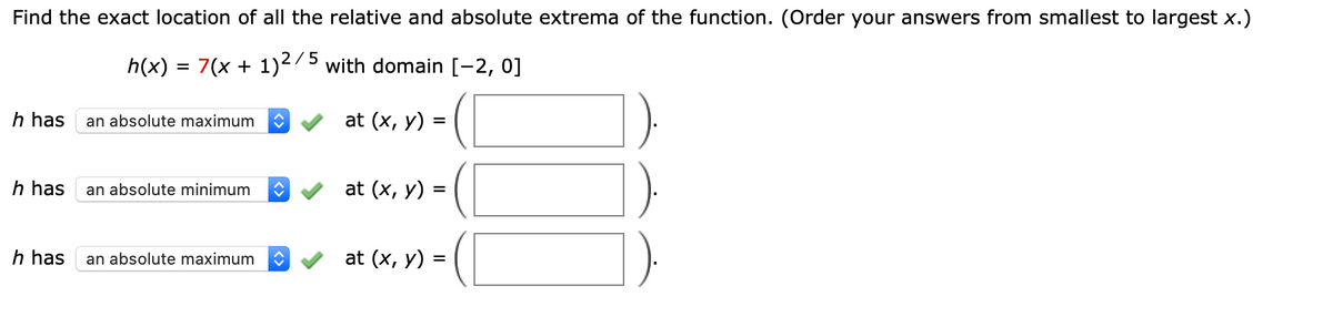 Find the exact location of all the relative and absolute extrema of the function. (Order your answers from smallest to largest x.)
h(x) = 7(x + 1)275 with domain [-2, 0]
%D
h has
an absolute maximum
at (x, y)
h has
an absolute minimum
at (x, у) %3
h has
an absolute maximum
at (x, y) =
