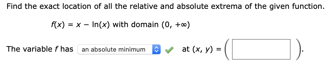 Find the exact location of all the relative and absolute extrema of the given function.
f(x) :
= x - In(x) with domain (0, +∞)
The variable f has
an absolute minimum
at (x, у) %3
