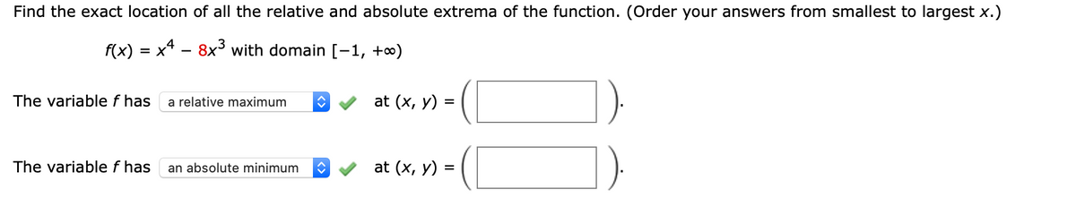 Find the exact location of all the relative and absolute extrema of the function. (Order your answers from smallest to largest x.)
f(x) = x4 - 8x³ with domain [-1, +∞)
The variable f has
at (x, y) =
a relative maximum
The variable f has
an absolute minimum
at (x, у) %3
