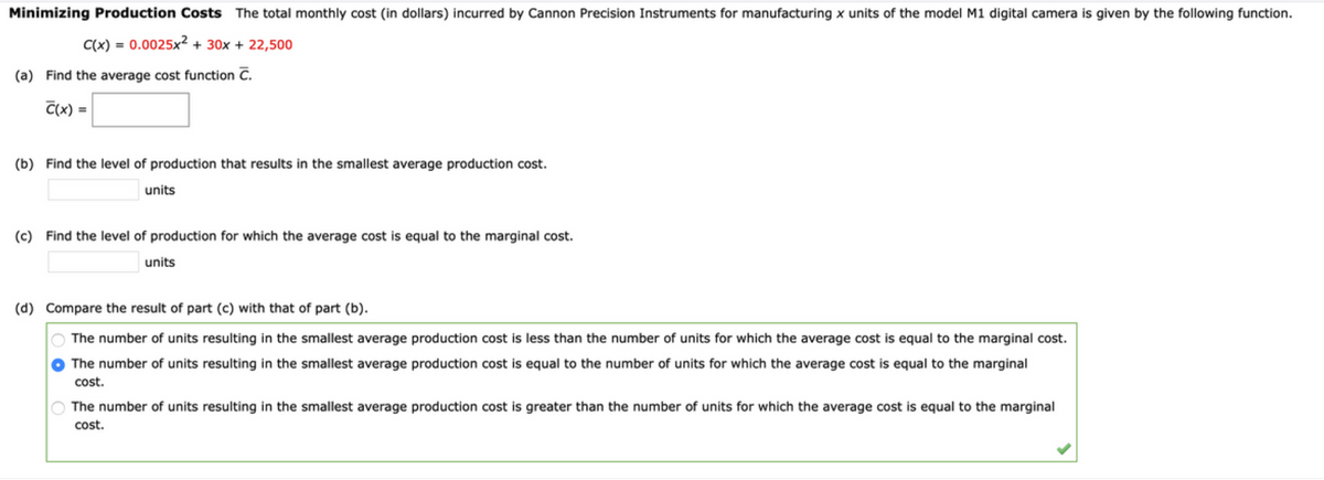 Minimizing Production Costs The total monthly cost (in dollars) incurred by Cannon Precision Instruments for manufacturing x units of the model M1 digital camera is given by the following function.
C(x) = 0.0025x² + 30x + 22,500
%3D
(a) Find the average cost function C.
C(x) =
(b) Find the level of production that results in the smallest average production cost.
units
(c) Find the level of production for which the average cost is equal to the marginal cost.
units
(d) Compare the result of part (c) with that of part (b).
The number of units resulting in the smallest average production cost is less than the number of units for which the average cost is equal to the marginal cost.
The number of units resulting in the smallest average production cost is equal to the number of units for which the average cost is equal to the marginal
cost.
The number of units resulting in the smallest average production cost is greater than the number of units for which the average cost is equal to the marginal
cost.
