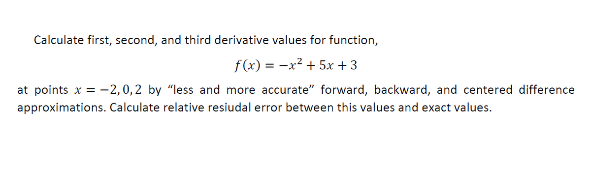 Calculate first, second, and third derivative values for function,
f (x) = -x2 + 5x + 3
at points x = -2,0,2 by “less and more accurate" forward, backward, and centered difference
approximations. Calculate relative resiudal error between this values and exact values.
