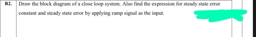 B2. Draw the block diagram of a close loop system. Also find the expression for steady state error
constant and steady state error by applying ramp signal as the input.
