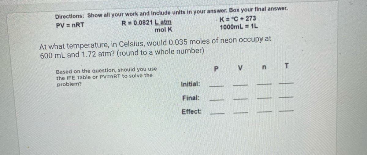Directions: Show all your work and include units in your answer. Box your final answer.
- K = °C+273
1000mL = 1L
PV = nRT
R=0.0821 L atm
mol K
At what temperature, in Celsius, would 0.035 moles of neon occupy at
600 mL and 1.72 atm? (round to a whole number)
Based on the question, should you use
the IFE Table or PV=nRT to solve the
problem?
V
Initial:
Final:
Effect:

