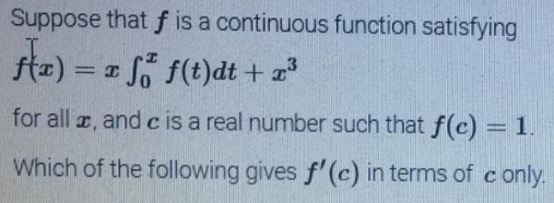 Suppose that f is a continuous function satisfying
stæ) = a f(t)dt + *
So f(t)dt + a
%3D
for all a, and c is a real number such that f(c) =
Which of the following gives f'(c) in terms of conly.
