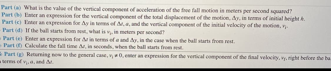 Part (a) What is the value of the vertical component of acceleration of the free fall motion in meters per second squared?
Part (b) Enter an expression for the vertical component of the total displacement of the motion, Ay, in terms of initial height h.
Part (c) Enter an expression for Ay in terms of At, a, and the vertical component of the initial velocity of the motion, v;.
Part (d) If the ball starts from rest, what is v;, in meters per second?
- Part (e) Enter an expression for At in terms of a and Ay, in the case when the ball starts from rest.
- Part (f) Calculate the fall time At, in seconds, when the ball starts from rest.
o Part (g) Returning now to the general case, v; # 0, enter an expression for the vertical component of the final velocity, vf, right before the bai
a terms of v;, a, and At.
