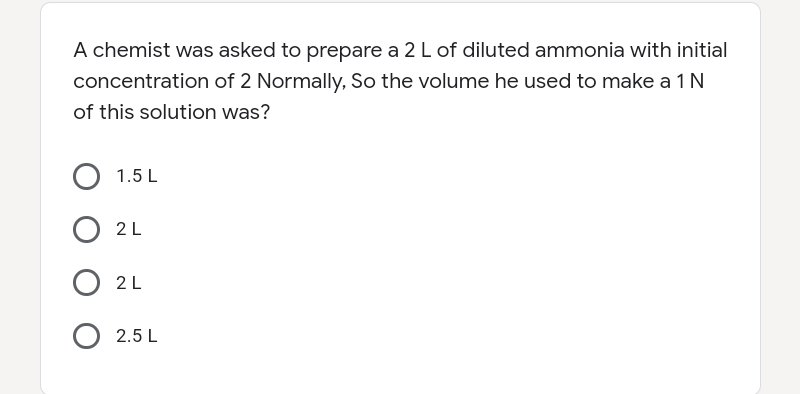 A chemist was asked to prepare a 2 L of diluted ammonia with initial
concentration of 2 Normally, So the volume he used to make a 1N
of this solution was?
1.5 L
2L
2L
2.5 L
