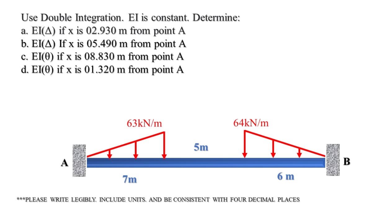 Use Double Integration. EI is constant. Determine:
a. EI(A) if x is 02.930 m from point A
b. EI(A) If x is 05.490 m from point A
c. EI(0) if x is 08.830 m from point A
d. EI(0) if x is 01.320 m from point A
63KN/m
64KN/m
5m
A
В
7m
6 m
***PLEASE WRITE LEGIBLY, INCLUDE UNITS, AND BE CONSISTENT WITH FOUR DECIMAL PLACES
