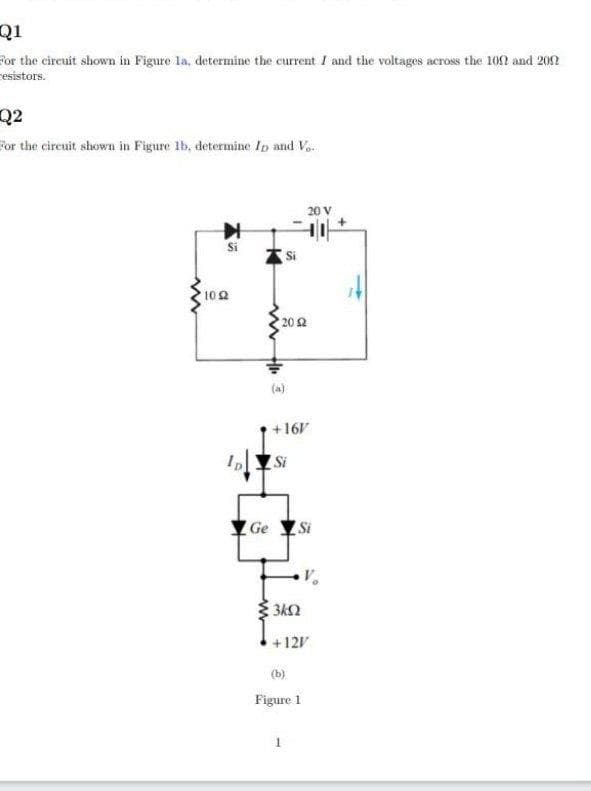 Q1
Por the cireuit shown in Figure la, determine the current I and the voltages across the 102 and 205n
resistors.
Q2
For the circuit shown in Figure lb, determine Ip and Vo.
20 V
10 2
20 2
(a)
+161
Si
Ge Si
+121
(b)
Figure 1
