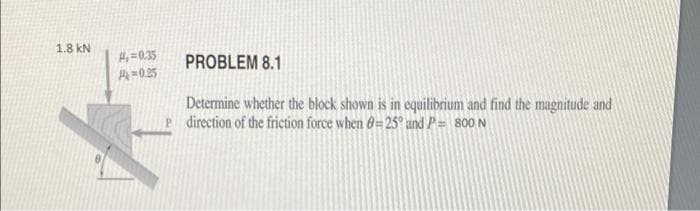 1.8 kN
H,=0.35
PROBLEM 8.1
H=0.25
Determine whether the block shown is in equilibrium and find the magnitude and
P direction of the friction force when 6=25° and P= 800 N

