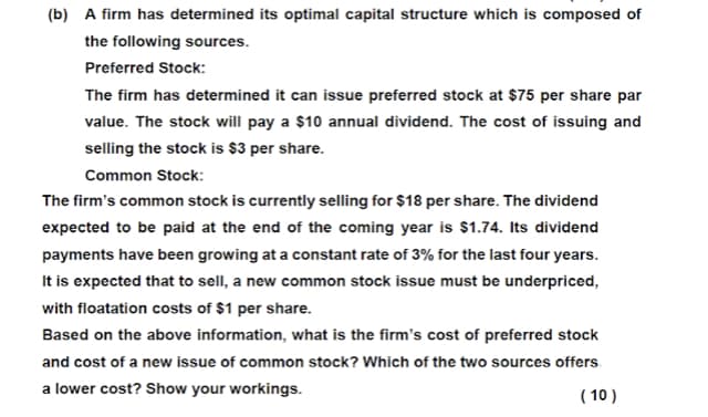 (b) A firm has determined its optimal capital structure which is composed of
the following sources.
Preferred Stock:
The firm has determined it can issue preferred stock at $75 per share par
value. The stock will pay a $10 annual dividend. The cost of issuing and
selling the stock is $3 per share.
Common Stock:
The firm's common stock is currently selling for $18 per share. The dividend
expected to be paid at the end of the coming year is $1.74. Its dividend
payments have been growing at a constant rate of 3% for the last four years.
It is expected that to sell, a new common stock issue must be underpriced,
with floatation costs of $1 per share.
Based on the above information, what is the firm's cost of preferred stock
and cost of a new issue of common stock? Which of the two sources offers
a lower cost? Show your workings.
( 10 )
