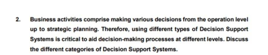 2.
Business activities comprise making various decisions from the operation level
up to strategic planning. Therefore, using different types of Decision Support
Systems is critical to aid decision-making processes at different levels. Discuss
the different categories of Decision Support Systems.
